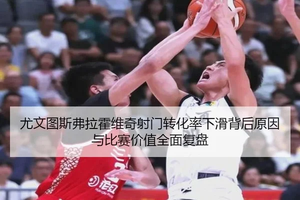 尤文图斯弗拉霍维奇射门转化率下滑背后原因与比赛价值全面复盘