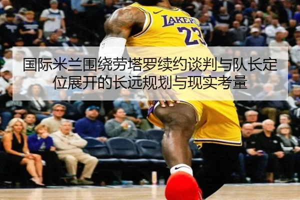 国际米兰围绕劳塔罗续约谈判与队长定位展开的长远规划与现实考量