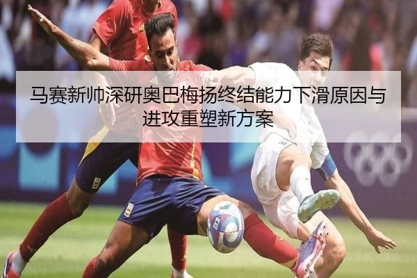 马赛新帅深研奥巴梅扬终结能力下滑原因与进攻重塑新方案