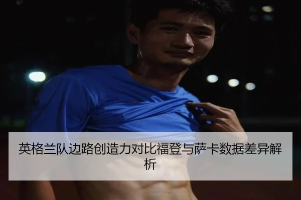 英格兰队边路创造力对比福登与萨卡数据差异解析