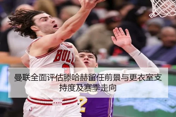 曼联全面评估滕哈赫留任前景与更衣室支持度及赛季走向