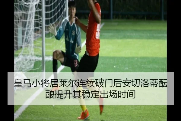 皇马小将居莱尔连续破门后安切洛蒂酝酿提升其稳定出场时间
