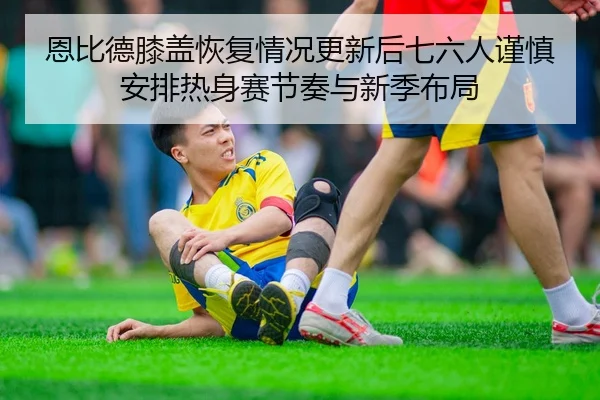 恩比德膝盖恢复情况更新后七六人谨慎安排热身赛节奏与新季布局